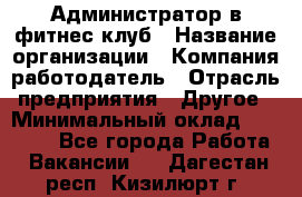 Администратор в фитнес-клуб › Название организации ­ Компания-работодатель › Отрасль предприятия ­ Другое › Минимальный оклад ­ 18 000 - Все города Работа » Вакансии   . Дагестан респ.,Кизилюрт г.